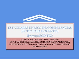 ESTANDARES UNESCO DE COMPETENCIAS
      EN TIC PARA DOCENTES
         (Proyecto ECD-TIC)
          ELABORADO POR: NATALIA IVANOVA
ESTUDIANTE DE LA MAESTRÍA EN DOCENCIA UNIVERSITARIA
UNIVERSIDAD CATÓLICA SANTA MARÍA LA ANTIGUA, PANAMÁ
                   MARZO DE 2012
 