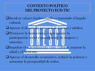 CONTEXTO POLÍTICO
            DEL PROYECTO ECD-TIC

Inculcar valores fundamentales y transmitir el legado
 cultural.
Apoyar el desarrollo personal de jóvenes y adultos.
Promover la democracia e incrementar la
 participación social especialmente de mujeres y
 minorías.
Impulsar el entendimiento entre culturas, mejorar la
 salud y el bienestar.
Apoyar el desarrollo económico, reducir la pobreza y
 aumentar la prosperidad de todos.
 