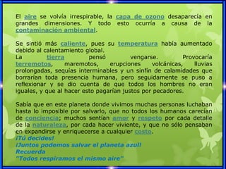 El aire se volvía irrespirable, la capa de ozono desaparecía en
grandes dimensiones. Y todo esto ocurría a causa de la
contaminación ambiental.

Se sintió más caliente, pues su temperatura había aumentado
debido al calentamiento global.
La          tierra        pensó          vengarse.         Provocaría
terremotos,        maremotos,    erupciones     volcánicas,    lluvias
prolongadas, sequías interminables y un sinfín de calamidades que
borrarían toda presencia humana, pero seguidamente se puso a
reflexionar y se dio cuenta de que todos los hombres no eran
iguales, y que al hacer esto pagarían justos por pecadores.

Sabía que en este planeta donde vivimos muchas personas luchaban
hasta lo imposible por salvarlo, que no todos los humanos carecían
de conciencia; muchos sentían amor y respeto por cada detalle
de la naturaleza, por cada hacer viviente, y que no sólo pensaban
en expandirse y enriquecerse a cualquier costo.
¡Tú decides!
¡Juntos podemos salvar el planeta azul!
Recuerda
"Todos respiramos el mismo aire"
 