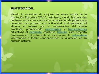 JUSTIFICACIÓN.

Viendo la necesidad de mejorar las áreas verdes de la
Institución Educativa “ITVH", asimismo, viendo las calendas
de áreas verdes nos vemos con la necesidad de promover y
presentar este proyecto con la finalidad de despertar en el
alumno el interés por la conservación del medio
ambiente, promoviendo estrategias y herramientas
educativas al currículo educativa laboral, este proyecto
fomentará en el estudiante el aprecio por la naturaleza
insertándolo a tomar conciencia por la valoración de su
entorno natural.
 