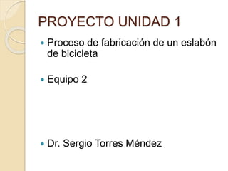PROYECTO UNIDAD 1
 Proceso de fabricación de un eslabón
de bicicleta
 Equipo 2
 Dr. Sergio Torres Méndez
 