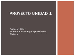 Profesor: Siller
Alumno: Héctor Hugo Aguilar Garza
Materia:
PROYECTO UNIDAD 1
 