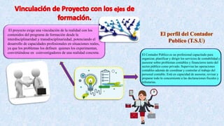 El proyecto exige una vinculación de la realidad con los
contenidos del programa de formación desde la
interdisciplinaridad y transdisciplinariedad, potenciando el
desarrollo de capacidades profesionales en situaciones reales,
ya que los problemas los definen quienes los experimentan,
convirtiéndose en coinvestigadores de una realidad concreta.
El Contador Público es un profesional capacitado para
organizar, planificar y dirigir los servicios de contabilidad y
asesorar sobre problemas contables y financieros tanto del
sector público como privado. Supervisa las operaciones
contables además de coordinar y controlar el trabajo del
personal contable. Está en capacidad de asesorar, revisar y
preparar todo lo concerniente a las declaraciones fiscales y
tributarias.
 