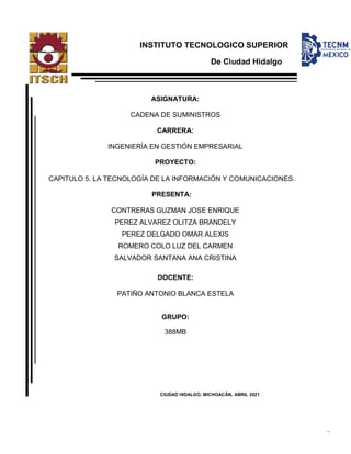 Cadena de suministros Proyecto Capitulo 5
1
INSTITUTO TECNOLÓGICO SUPERIOR
De Ciudad Hidalgo
ASIGNATURA:
CADENA DE SUMINISTROS
CARRERA:
INGENIERÍA EN GESTIÓN EMPRESARIAL
PROYECTO:
CAPITULO 5. LA TECNOLOGÍA DE LA INFORMACIÓN Y COMUNICACIONES.
PRESENTA:
CONTRERAS GUZMAN JOSE ENRIQUE
PEREZ ALVAREZ OLITZA BRANDELY
PEREZ DELGADO OMAR ALEXIS
ROMERO COLO LUZ DEL CARMEN
SALVADOR SANTANA ANA CRISTINA
DOCENTE:
PATIÑO ANTONIO BLANCA ESTELA
GRUPO:
388MB
CIUDAD HIDALGO, MICHOACÁN, ABRIL 2021
 