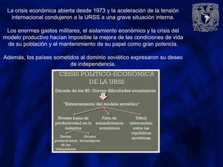 La crisis económica abierta desde 1973 y la aceleración de la tensión
internacional condujeron a la URSS a una grave situación interna.
Los enormes gastos militares, el aislamiento económico y la crisis del
modelo productivo hacían imposible la mejora de las condiciones de vida
de su población y el mantenimiento de su papel como gran potencia.
Además, los países sometidos al dominio soviético expresaron su deseo
de independencia.
 