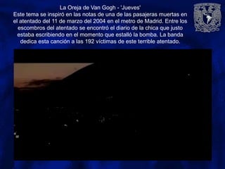 La Oreja de Van Gogh - 'Jueves'
Este tema se inspiró en las notas de una de las pasajeras muertas en
el atentado del 11 de marzo del 2004 en el metro de Madrid. Entre los
escombros del atentado se encontró el diario de la chica que justo
estaba escribiendo en el momento que estalló la bomba. La banda
dedica esta canción a las 192 víctimas de este terrible atentado.
 