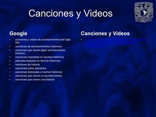 Canciones y Videos
Google
• canciones y videos de acontecimientos del siglo
XXI
• canciones de acontecimientos históricos
• canciones que narran algún acontecimiento
histórico
• canciones inspiradas en hechos históricos
• películas basadas en hechos históricos
• canciones de historia
• canciones sobre atentados
• canciones dedicadas a hechos históricos
• canciones que narran un acontecimiento
• canciones que narran una historia
Canciones y Videos
• http://cribeo.lavanguardia.com/ocio_y_cultura/7024/
10-canciones-basadas-en-acontecimientos-
historicos-reales
 