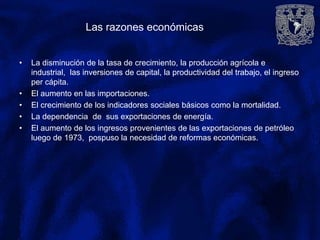 Las razones económicas
• La disminución de la tasa de crecimiento, la producción agrícola e
industrial, las inversiones de capital, la productividad del trabajo, el ingreso
per cápita.
• El aumento en las importaciones.
• El crecimiento de los indicadores sociales básicos como la mortalidad.
• La dependencia de sus exportaciones de energía.
• El aumento de los ingresos provenientes de las exportaciones de petróleo
luego de 1973, pospuso la necesidad de reformas económicas.
 