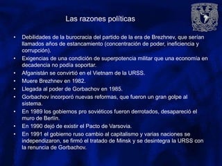 Las razones políticas
• Debilidades de la burocracia del partido de la era de Brezhnev, que serían
llamados años de estancamiento (concentración de poder, ineficiencia y
corrupción).
• Exigencias de una condición de superpotencia militar que una economía en
decadencia no podía soportar.
• Afganistán se convirtió en el Vietnam de la URSS.
• Muere Brezhnev en 1982.
• Llegada al poder de Gorbachov en 1985.
• Gorbachov incorporó nuevas reformas, que fueron un gran golpe al
sistema.
• En 1989 los gobiernos pro soviéticos fueron derrotados, desapareció el
muro de Berlín.
• En 1990 dejó de existir el Pacto de Varsovia.
• En 1991 el gobierno ruso cambio al capitalismo y varias naciones se
independizaron, se firmó el tratado de Minsk y se desintegra la URSS con
la renuncia de Gorbachov.
 