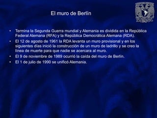 El muro de Berlín
• Termina la Segunda Guerra mundial y Alemania es dividida en la República
Federal Alemana (RFA) y la República Democrática Alemana (RDA).
• El 12 de agosto de 1961 la RDA levanta un muro provisional y en los
siguientes días inició la construcción de un muro de ladrillo y se creo la
línea de muerte para que nadie se acercara al muro.
• El 9 de noviembre de 1989 ocurrió la caída del muro de Berlín.
• El 1 de julio de 1990 se unificó Alemania.
 