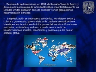 • Después de la desaparición, en 1991, del llamado Telón de Acero, y
después de la disolución de la Unión Soviética, incontestablemente los
Estados Unidos quedaron como la principal y única gran potencia
hegemónica en el mundo.
• La globalización es un proceso económico, tecnológico, social y
cultural a gran escala, que consiste en la creciente comunicación e
interdependencia entre los distintos países del mundo unificando sus
mercados, sociedades y culturas, a través de una serie de
transformaciones sociales, económicas y políticas que les dan un
carácter global.
 