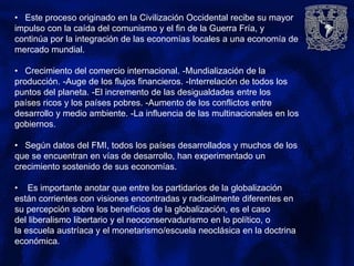 • Este proceso originado en la Civilización Occidental recibe su mayor
impulso con la caída del comunismo y el fin de la Guerra Fría, y
continúa por la integración de las economías locales a una economía de
mercado mundial.
• Crecimiento del comercio internacional. -Mundialización de la
producción. -Auge de los flujos financieros. -Interrelación de todos los
puntos del planeta. -El incremento de las desigualdades entre los
países ricos y los países pobres. -Aumento de los conflictos entre
desarrollo y medio ambiente. -La influencia de las multinacionales en los
gobiernos.
• Según datos del FMI, todos los países desarrollados y muchos de los
que se encuentran en vías de desarrollo, han experimentado un
crecimiento sostenido de sus economías.
• Es importante anotar que entre los partidarios de la globalización
están corrientes con visiones encontradas y radicalmente diferentes en
su percepción sobre los beneficios de la globalización, es el caso
del liberalismo libertario y el neoconservadurismo en lo político, o
la escuela austríaca y el monetarismo/escuela neoclásica en la doctrina
económica.
 