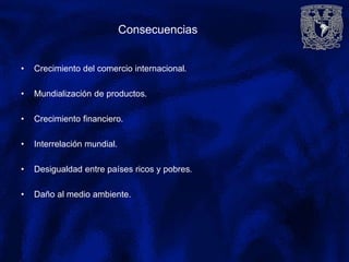 Consecuencias
• Crecimiento del comercio internacional.
• Mundialización de productos.
• Crecimiento financiero.
• Interrelación mundial.
• Desigualdad entre países ricos y pobres.
• Daño al medio ambiente.
 