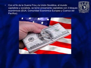• Con el fin de la Guerra Fría y la Unión Soviética, el mundo
capitalista y socialista, se tornó únicamente capitalista con 3 bloques
económicos (EUA, Comunidad Económica Europea y Cuenca del
Pacífico).
 
