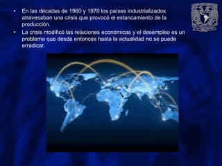 • En las décadas de 1960 y 1970 los países industrializados
atravesaban una crisis que provocó el estancamiento de la
producción.
• La crisis modificó las relaciones económicas y el desempleo es un
problema que desde entonces hasta la actualidad no se puede
erradicar.
 