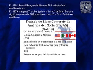 • En 1981 Ronald Reagan decidió que EUA adoptaría el
neoliberalismo.
• En 1979 Margaret Thatcher (primer ministro) de Gran Bretaña
siguió los pasos de EUA y también convirtió a Gran Bretaña en
neoliberal.
 
