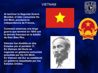 VIETNAM
Al terminar la Segunda Guerra
Mundial, el líder comunista Ho
Chi Minh, proclamó la
independencia de Francia,.
Comenzó entonces una larga
guerra que terminó en 1954 con
la derrota francesa en la batalla
de Dien Bien Phu.
Vietnam fue dividida en dos
Estados por el paralelo 17.
En Vietnam del Norte se
organizó un gobierno comunista
presidido por Ho Chi Minh.
En Vietnam del Sur se estableció
un gobierno respaldado por los
Estados Unidos.
 