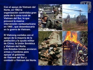 Con el apoyo de Vietnam del
Norte, en 1962 la
organización controlaba gran
parte de la zona rural de
Vietnam del Sur, lo que
provocó la masiva
intervención norteamericana
en 1965 , que desembocaría
en la guerra de Vietnam.
El Vietcong contaba con el
apoyo de la mayoría de la
población y la ayuda militar
de China, la Unión Soviética
y Vietnam del Norte.
Los Estados Unidos enviaron
armas y hombres para
apoyar al gobierno
de Vietnam del Sur y
combatir a Vietnam del Norte.
 
