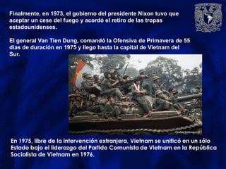 Finalmente, en 1973, el gobierno del presidente Nixon tuvo que
aceptar un cese del fuego y acordó el retiro de las tropas
estadounidenses.
El general Van Tien Dung, comandó la Ofensiva de Primavera de 55
días de duración en 1975 y llego hasta la capital de Vietnam del
Sur.
 