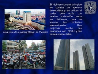 El régimen comunista impide
los conatos de apertura
democrática y las criticas al
poder, pero actúa con
relativa moderación contra
los disidentes, para no
levantar las protestas
internacionales. Han
mejorado mucho las
relaciones con EEUU y los
países occidentales.
Una vista de la capital Hanoi, de Vietnam
 