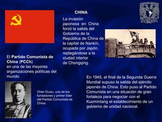 CHINA
El Partido Comunista de
China (PCCh)
en una de las mayores
organizaciones políticas del
mundo.
Chen Duxiu, uno de los
fundadores y primer líder
del Partido Comunista de
China.
La invasión
japonesa en China
forzó la salida del
Gobierno de la
República de China de
la capital de Nankín,
ocupada por Japón,
replegándose a la
ciudad interior
de Chongqing.
En 1945, el final de la Segunda Guerra
Mundial supuso la salida del ejército
japonés de China. Esto puso al Partido
Comunista en una situación de gran
fortaleza para negociar con el
Kuomintang el establecimiento de un
gobierno de unidad nacional.
 