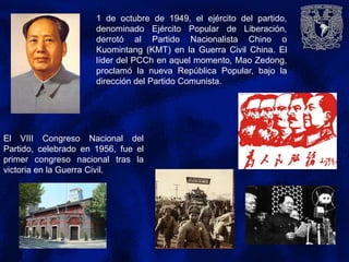 1 de octubre de 1949, el ejército del partido,
denominado Ejército Popular de Liberación,
derrotó al Partido Nacionalista Chino o
Kuomintang (KMT) en la Guerra Civil China. El
líder del PCCh en aquel momento, Mao Zedong,
proclamó la nueva República Popular, bajo la
dirección del Partido Comunista.
El VIII Congreso Nacional del
Partido, celebrado en 1956, fue el
primer congreso nacional tras la
victoria en la Guerra Civil.
 