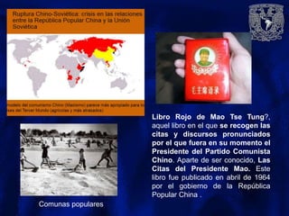 Comunas populares
Libro Rojo de Mao Tse Tung?,
aquel libro en el que se recogen las
citas y discursos pronunciados
por el que fuera en su momento el
Presidente del Partido Comunista
Chino. Aparte de ser conocido, Las
Citas del Presidente Mao. Este
libro fue publicado en abril de 1964
por el gobierno de la República
Popular China .
 
