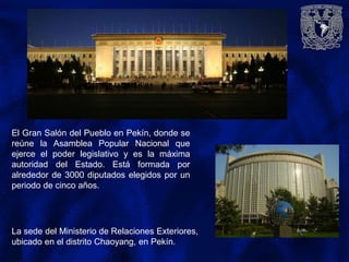 El Gran Salón del Pueblo en Pekín, donde se
reúne la Asamblea Popular Nacional que
ejerce el poder legislativo y es la máxima
autoridad del Estado. Está formada por
alrededor de 3000 diputados elegidos por un
periodo de cinco años.
La sede del Ministerio de Relaciones Exteriores,
ubicado en el distrito Chaoyang, en Pekín.
 