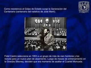 Fidel Castro selecciona en 1953 a un grupo de más de cien hombres y los
recluta para un nuevo plan de alzamiento. Luego de meses de entrenamiento en
la Granjita Siboney, deciden que era momento de asaltar el Cuartel Moncada.
Como resistencia al Golpe de Estado surge la Generación del
Centenario (centenario del natalicio de José Martí).
 