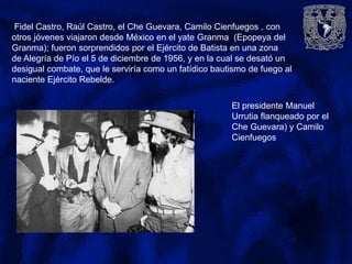 El presidente Manuel
Urrutia flanqueado por el
Che Guevara) y Camilo
Cienfuegos
Fidel Castro, Raúl Castro, el Che Guevara, Camilo Cienfuegos , con
otros jóvenes viajaron desde México en el yate Granma (Epopeya del
Granma); fueron sorprendidos por el Ejército de Batista en una zona
de Alegría de Pío el 5 de diciembre de 1956, y en la cual se desató un
desigual combate, que le serviría como un fatídico bautismo de fuego al
naciente Ejército Rebelde.
 