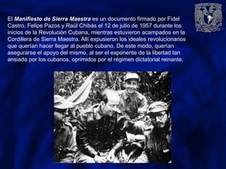 El Manifiesto de Sierra Maestra es un documento firmado por Fidel
Castro, Felipe Pazos y Raúl Chibás el 12 de julio de 1957 durante los
inicios de la Revolución Cubana, mientras estuvieron acampados en la
Cordillera de Sierra Maestra. Allí expusieron los ideales revolucionarios
que querían hacer llegar al pueblo cubano. De este modo, querían
asegurarse el apoyo del mismo, al ser el exponente de la libertad tan
ansiada por los cubanos, oprimidos por el régimen dictatorial reinante.
 
