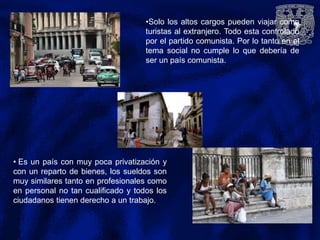 •Solo los altos cargos pueden viajar como
turistas al extranjero. Todo esta controlado
por el partido comunista. Por lo tanto en el
tema social no cumple lo que debería de
ser un país comunista.
• Es un país con muy poca privatización y
con un reparto de bienes, los sueldos son
muy similares tanto en profesionales como
en personal no tan cualificado y todos los
ciudadanos tienen derecho a un trabajo.
 