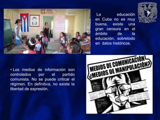 La educación
en Cuba no es muy
buena, existe una
gran censura en el
ámbito de la
educación, sobretodo
en datos históricos.
• Los medios de información son
controlados por el partido
comunista. No se puede criticar el
régimen. En definitiva, no existe la
libertad de expresión.
 