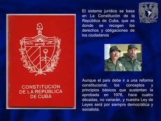 El sistema jurídico se basa
en La Constitución de la
República de Cuba, que es
donde se recogen los
derechos y obligaciones de
los ciudadanos
Aunque el país debe ir a una reforma
constitucional, los conceptos y
principios básicos que sustentan la
aprobada en 1976, hace cuatro
décadas, no variarán, y nuestra Ley de
Leyes será por siempre democrática y
socialista.
 