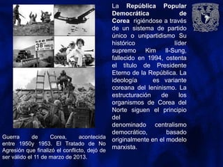 La República Popular
Democrática de
Corea rigiéndose a través
de un sistema de partido
único o unipartidismo Su
histórico líder
supremo Kim Il-Sung,
fallecido en 1994, ostenta
el título de Presidente
Eterno de la República. La
ideología es variante
coreana del leninismo. La
estructuración de los
organismos de Corea del
Norte siguen el principio
del
denominado centralismo
democrático, basado
originalmente en el modelo
marxista.
Guerra de Corea, acontecida
entre 1950y 1953. El Tratado de No
Agresión que finalizó el conflicto, dejó de
ser válido el 11 de marzo de 2013.
 