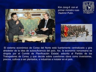 Kim Jong-Il con el
primer ministro ruso
Vladímir Putin.
El sistema económico de Corea del Norte está fuertemente centralizado y gira
alrededor de la idea de autosuficiencia del país. Así, la economía norcoreana es
dirigida por el Comité de Planificación Estatal, adscrito al Partido de los
Trabajadores de Corea, y que decide sobre cuestiones clave como inversiones,
precios, cultivos a ser plantados, e industrias a instalar en el país.
 