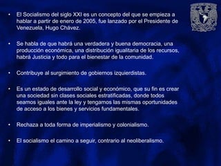 • El Socialismo del siglo XXI es un concepto del que se empieza a
hablar a partir de enero de 2005, fue lanzado por el Presidente de
Venezuela, Hugo Chávez.
• Se habla de que habrá una verdadera y buena democracia, una
producción económica, una distribución igualitaria de los recursos,
habrá Justicia y todo para el bienestar de la comunidad.
• Contribuye al surgimiento de gobiernos izquierdistas.
• Es un estado de desarrollo social y económico, que su fin es crear
una sociedad sin clases sociales estratificadas, donde todos
seamos iguales ante la ley y tengamos las mismas oportunidades
de acceso a los bienes y servicios fundamentales.
• Rechaza a toda forma de imperialismo y colonialismo.
• El socialismo el camino a seguir, contrario al neoliberalismo.
 