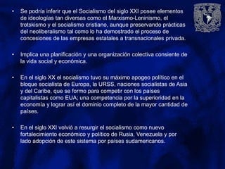 • Se podría inferir que el Socialismo del siglo XXI posee elementos
de ideologías tan diversas como el Marxismo-Leninismo, el
trotskismo y el socialismo cristiano, aunque preservando prácticas
del neoliberalismo tal como lo ha demostrado el proceso de
concesiones de las empresas estatales a transnacionales privada.
• Implica una planificación y una organización colectiva consiente de
la vida social y económica.
• En el siglo XX el socialismo tuvo su máximo apogeo político en el
bloque socialista de Europa, la URSS, naciones socialistas de Asia
y del Caribe, que se formo para competir con los países
capitalistas como EUA; una competencia por la superioridad en la
economía y lograr así el dominio completo de la mayor cantidad de
países.
• En el siglo XXI volvió a resurgir el socialismo como nuevo
fortalecimiento económico y político de Rusia, Venezuela y por
lado adopción de este sistema por países sudamericanos.
 