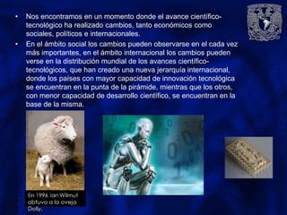 • Nos encontramos en un momento donde el avance científico-
tecnológico ha realizado cambios, tanto económicos como
sociales, políticos e internacionales.
• En el ámbito social los cambios pueden observarse en el cada vez
más importantes, en el ámbito internacional los cambios pueden
verse en la distribución mundial de los avances científico-
tecnológicos, que han creado una nueva jerarquía internacional,
donde los países con mayor capacidad de innovación tecnológica
se encuentran en la punta de la pirámide, mientras que los otros,
con menor capacidad de desarrollo científico, se encuentran en la
base de la misma.
 