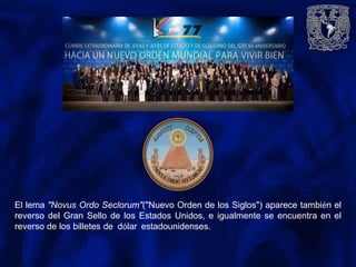El lema "Novus Ordo Seclorum"("Nuevo Orden de los Siglos") aparece también el
reverso del Gran Sello de los Estados Unidos, e igualmente se encuentra en el
reverso de los billetes de dólar estadounidenses.
 