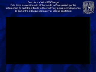 Scorpions - 'Wind Of Change'
Este tema es considerado el "himno de la Perestroika" por las
referencias de su letra al fin de la Guerra Fría y a sus reivindicaciones
de paz entre el Bloque del este y el Bloque capitalista.
 