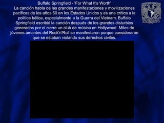 Buffalo Springfield - 'For What It's Worth'
La canción habla de las grandes manifestaciones y movilizaciones
pacíficas de los años 60 en los Estados Unidos y es una crítica a la
politica bélica, especialmente a la Guerra del Vietnam. Buffalo
Springfield escribió la canción después de los grandes disturbios
generados por el cierre un club de música en Hollywood. Miles de
jóvenes amantes del Rock'n'Roll se manifestaron porque consideraron
que se estaban violando sus derechos civiles.
 