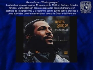 Marvin Gaye - 'What's going on'
Los hechos tuvieron lugar el 15 de mayo de 1969 en Berkley, Estados
Unidos. Cundo Benson llegó a esta ciudad con su banda fueron
testigos de la agresividad y la violencia con la que la policía atacaba a
unos activistas que se manifestaban contra la Guerra del Vietnam.
 
