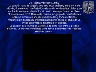 U2 - 'Sunday Bloody Sunday'
La canción narra la tragedia que tuvo lugar en Derry, en el norte de
Irlanda, durante una manifestación a favor de los derechos civiles y en
contra de los encarcelamientos sin juicio de sospechosos del IRA el
30 de enero de 1972. Durante la marcha, un grupo de manifestantes
lanzaron piedras en una de las barricadas y tropas británicas
respondieron disparando indiscriminadamente contra el grupo de 26
civiles desarmados matando a 14 de ellos.
La canción se convirtió en un himno de protesta contra la política
británica. En muchos conciertos Bono recita los nombres de todos los
muertos ese día.
 