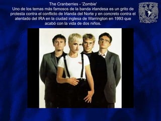 The Cranberries - 'Zombie'
Uno de los temas más famosos de la banda irlandesa es un grito de
protesta contra el conflicto de Irlanda del Norte y en concreto contra el
atentado del IRA en la ciudad inglesa de Warrington en 1993 que
acabó con la vida de dos niños.
 