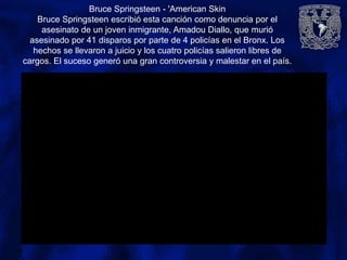 Bruce Springsteen - 'American Skin
Bruce Springsteen escribió esta canción como denuncia por el
asesinato de un joven inmigrante, Amadou Diallo, que murió
asesinado por 41 disparos por parte de 4 policías en el Bronx. Los
hechos se llevaron a juicio y los cuatro policías salieron libres de
cargos. El suceso generó una gran controversia y malestar en el país.
 
