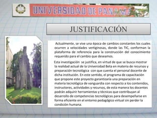 Tienen 12 meses para capacitar a todos sus docentes en el manejo de las TIC.DEFINICIÓN DEL PROBLEMA¿Cómo implementar un sistema de aulas virtuales para el desarrollo de cursos de Posgrado en la Universidad Beta?FATLA, Elearning, Modelo PACIE, Capacitación, Educación Virtual, nombre del equipo.