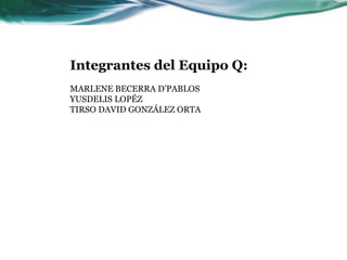 Integrantes del Equipo Q:MARLENE BECERRA D’PABLOS YUSDELIS LOPÉZ TIRSO DAVID GONZÁLEZ ORTA