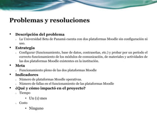 Problemas y resolucionesDescripción del problemaLa Universidad Beta de Panamá cuenta con dos plataformas Moodle sin configuración ni uso.EstrategiaConfigurar (funcionamiento, base de datos, contraseñas, etc.) y probar por un período el correcto funcionamiento de los módulos de comunicación, de materiales y actividades de  las dos plataformas Moodle existentes en la institución.MetaFuncionamiento pleno de las dos plataformas MoodleIndicadoresNúmero de plataformas Moodle operativas.Número de fallas en el funcionamiento de las plataformas Moodle¿Qué y cómo impactó en el proyecto?TiempoUn (1) mesCostoNinguno