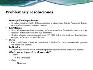 Problemas y resolucionesDescripción del problemaEl treinta por ciento (30%) de los docentes de la Universidad Beta de Panamá no dispone de  un ordenador con conexión a Internet.EstrategiasDotar a los docentes de ordenadores y software a través de financiamiento directo o por medio de institución bancaria o caja de ahorros.Realizar alianzas con proveedores como HP, IBM, Dell y Microsoft para la dotación de equipos y software al personal docente.MetaCien por ciento (100%) de los docentes de la institución poseen un ordenador personal con conexión a Internet.IndicadorNúmero de docentes con un ordenador personal disponibles con conexión a Internet.¿Qué y cómo impactó en el proyecto?TiempoUn (2) mesesCostoNinguno
